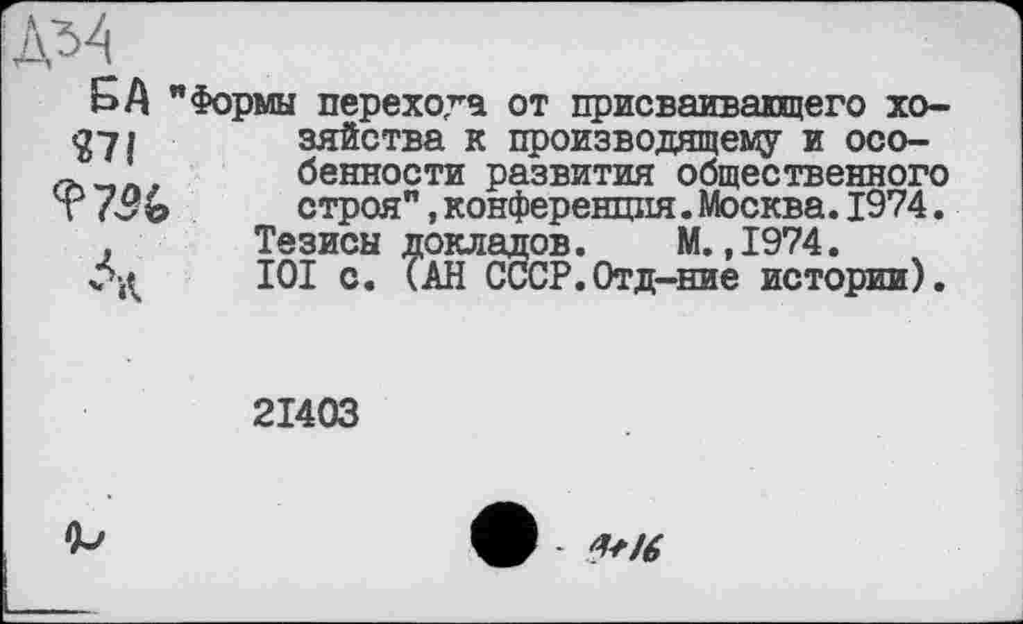 ﻿SA " n\
Формы перехода от присваивавшего хозяйства к производящему и особенности развития общественного строя”,конференция.Москва.1974.
Тезисы докладов. М. ,1974.
І0І с. (АН СССР.Отд-ние истории).
21403
W6